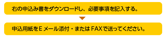 右の申込み書をダウンロードし、必要事項を記入する。

申込用紙をEメール添付　または　FAX　で送ってください